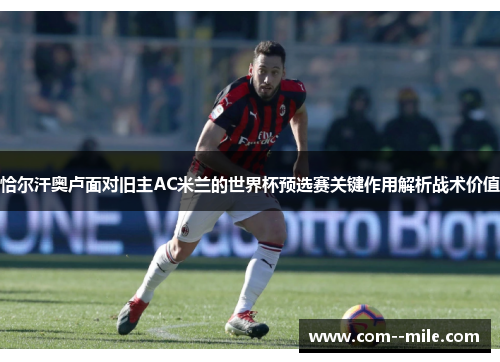 恰尔汗奥卢面对旧主AC米兰的世界杯预选赛关键作用解析战术价值