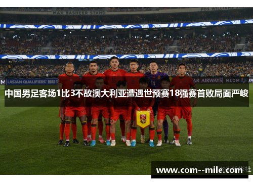中国男足客场1比3不敌澳大利亚遭遇世预赛18强赛首败局面严峻