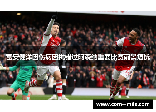 富安健洋因伤病困扰错过阿森纳重要比赛前景堪忧