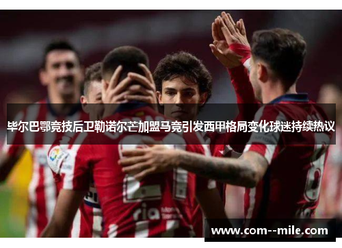 毕尔巴鄂竞技后卫勒诺尔芒加盟马竞引发西甲格局变化球迷持续热议