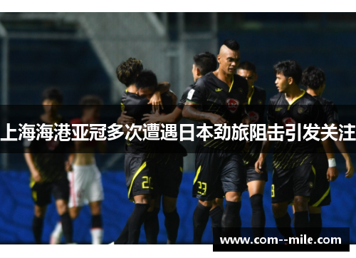 上海海港亚冠多次遭遇日本劲旅阻击引发关注