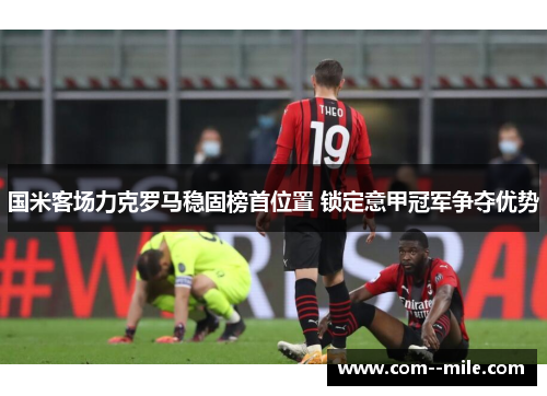 国米客场力克罗马稳固榜首位置 锁定意甲冠军争夺优势