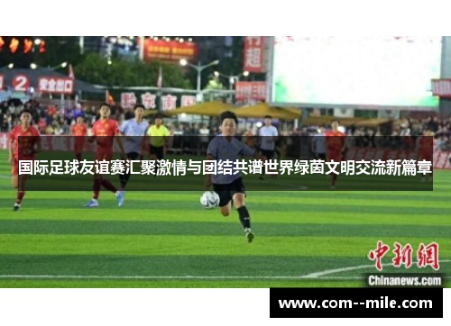 国际足球友谊赛汇聚激情与团结共谱世界绿茵文明交流新篇章